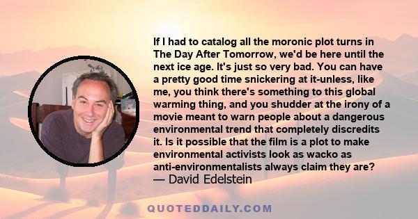 If I had to catalog all the moronic plot turns in The Day After Tomorrow, we'd be here until the next ice age. It's just so very bad. You can have a pretty good time snickering at it-unless, like me, you think there's