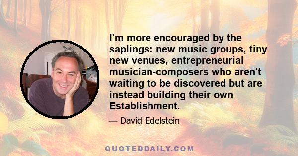 I'm more encouraged by the saplings: new music groups, tiny new venues, entrepreneurial musician-composers who aren't waiting to be discovered but are instead building their own Establishment.