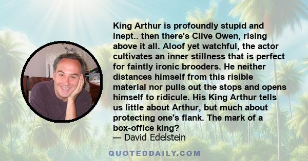 King Arthur is profoundly stupid and inept.. then there's Clive Owen, rising above it all. Aloof yet watchful, the actor cultivates an inner stillness that is perfect for faintly ironic brooders. He neither distances