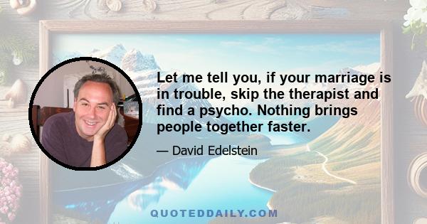 Let me tell you, if your marriage is in trouble, skip the therapist and find a psycho. Nothing brings people together faster.