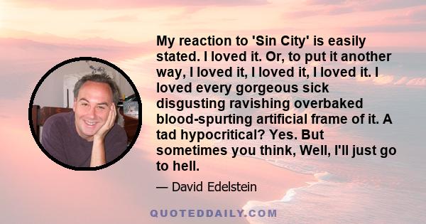 My reaction to 'Sin City' is easily stated. I loved it. Or, to put it another way, I loved it, I loved it, I loved it. I loved every gorgeous sick disgusting ravishing overbaked blood-spurting artificial frame of it. A