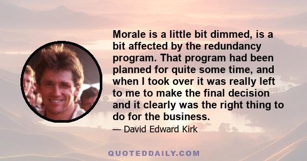 Morale is a little bit dimmed, is a bit affected by the redundancy program. That program had been planned for quite some time, and when I took over it was really left to me to make the final decision and it clearly was