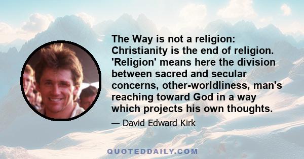 The Way is not a religion: Christianity is the end of religion. 'Religion' means here the division between sacred and secular concerns, other-worldliness, man's reaching toward God in a way which projects his own