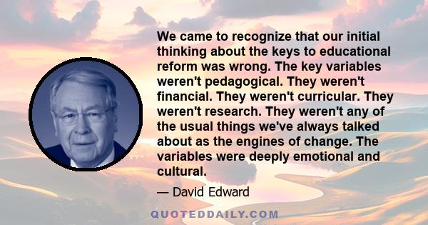 We came to recognize that our initial thinking about the keys to educational reform was wrong. The key variables weren't pedagogical. They weren't financial. They weren't curricular. They weren't research. They weren't