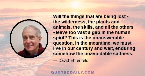 Will the things that are being lost - the wilderness, the plants and animals, the skills, and all the others - leave too vast a gap in the human spirit? This is the unanswerable question. In the meantime, we must live