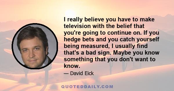 I really believe you have to make television with the belief that you're going to continue on. If you hedge bets and you catch yourself being measured, I usually find that's a bad sign. Maybe you know something that you 