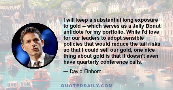 I will keep a substantial long exposure to gold -- which serves as a Jelly Donut antidote for my portfolio. While I'd love for our leaders to adopt sensible policies that would reduce the tail risks so that I could sell 