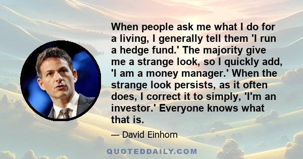 When people ask me what I do for a living, I generally tell them 'I run a hedge fund.' The majority give me a strange look, so I quickly add, 'I am a money manager.' When the strange look persists, as it often does, I