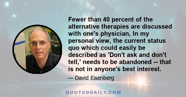 Fewer than 40 percent of the alternative therapies are discussed with one's physician, In my personal view, the current status quo which could easily be described as 'Don't ask and don't tell,' needs to be abandoned --