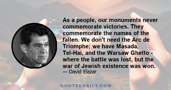 As a people, our monuments never commemorate victories. They commemorate the names of the fallen. We don't need the Arc de Triomphe; we have Masada, Tel-Hai, and the Warsaw Ghetto - where the battle was lost, but the