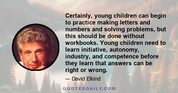 Certainly, young children can begin to practice making letters and numbers and solving problems, but this should be done without workbooks. Young children need to learn initiative, autonomy, industry, and competence