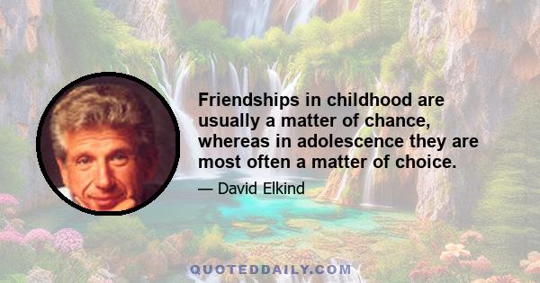 Friendships in childhood are usually a matter of chance, whereas in adolescence they are most often a matter of choice.