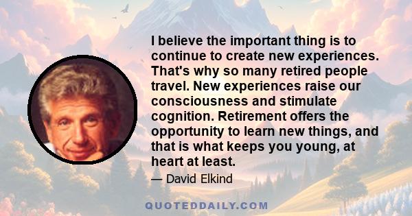 I believe the important thing is to continue to create new experiences. That's why so many retired people travel. New experiences raise our consciousness and stimulate cognition. Retirement offers the opportunity to