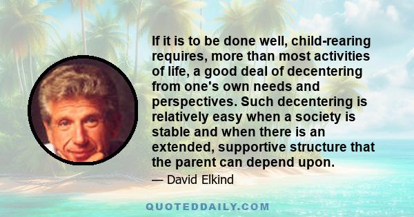 If it is to be done well, child-rearing requires, more than most activities of life, a good deal of decentering from one's own needs and perspectives. Such decentering is relatively easy when a society is stable and