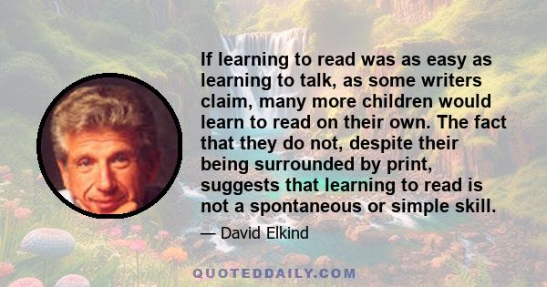 If learning to read was as easy as learning to talk, as some writers claim, many more children would learn to read on their own. The fact that they do not, despite their being surrounded by print, suggests that learning 