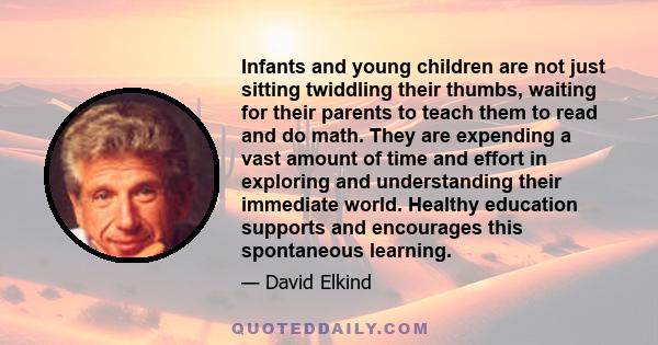 Infants and young children are not just sitting twiddling their thumbs, waiting for their parents to teach them to read and do math. They are expending a vast amount of time and effort in exploring and understanding