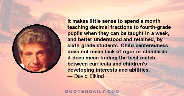 It makes little sense to spend a month teaching decimal fractions to fourth-grade pupils when they can be taught in a week, and better understood and retained, by sixth-grade students. Child-centeredness does not mean