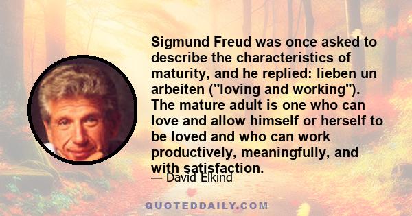 Sigmund Freud was once asked to describe the characteristics of maturity, and he replied: lieben un arbeiten (loving and working). The mature adult is one who can love and allow himself or herself to be loved and who