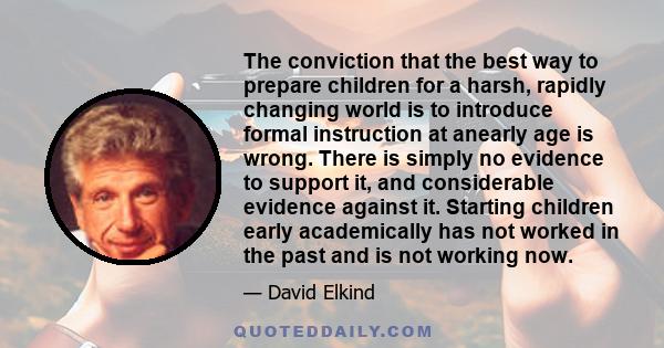 The conviction that the best way to prepare children for a harsh, rapidly changing world is to introduce formal instruction at anearly age is wrong. There is simply no evidence to support it, and considerable evidence