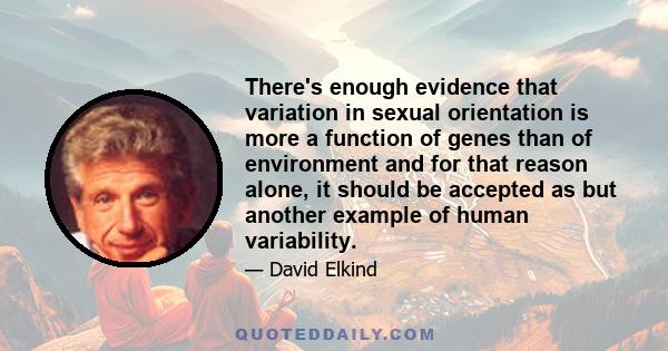 There's enough evidence that variation in sexual orientation is more a function of genes than of environment and for that reason alone, it should be accepted as but another example of human variability.