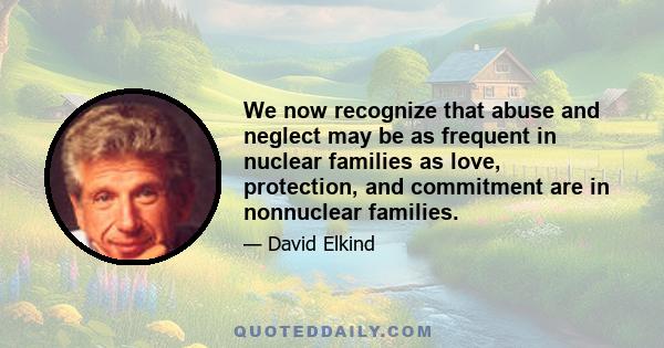 We now recognize that abuse and neglect may be as frequent in nuclear families as love, protection, and commitment are in nonnuclear families.