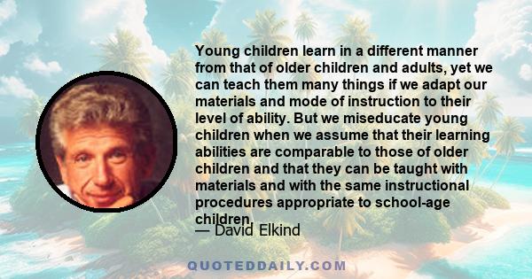 Young children learn in a different manner from that of older children and adults, yet we can teach them many things if we adapt our materials and mode of instruction to their level of ability. But we miseducate young