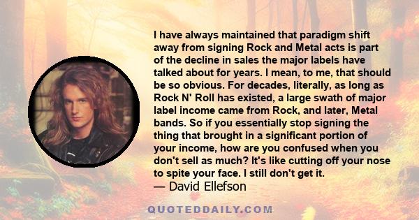I have always maintained that paradigm shift away from signing Rock and Metal acts is part of the decline in sales the major labels have talked about for years. I mean, to me, that should be so obvious. For decades,