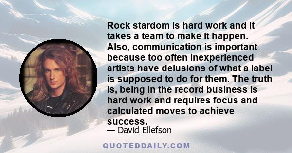 Rock stardom is hard work and it takes a team to make it happen. Also, communication is important because too often inexperienced artists have delusions of what a label is supposed to do for them. The truth is, being in 