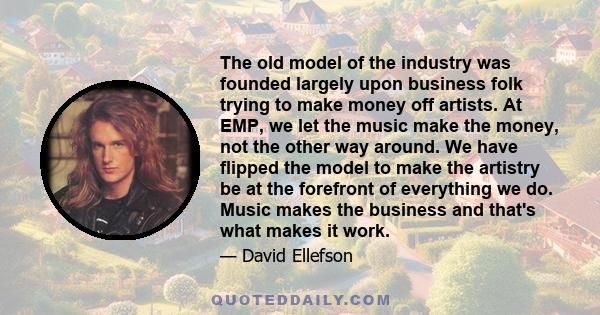 The old model of the industry was founded largely upon business folk trying to make money off artists. At EMP, we let the music make the money, not the other way around. We have flipped the model to make the artistry be 