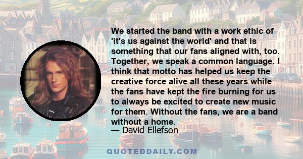 We started the band with a work ethic of 'it's us against the world' and that is something that our fans aligned with, too. Together, we speak a common language. I think that motto has helped us keep the creative force