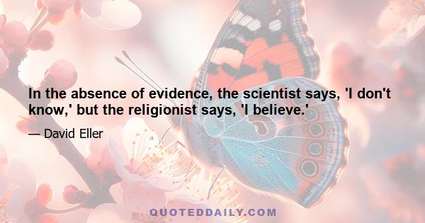 In the absence of evidence, the scientist says, 'I don't know,' but the religionist says, 'I believe.'