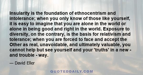 Insularity is the foundation of ethnocentrism and intolerance; when you only know of those like yourself, it is easy to imagine that you are alone in the world or alone in being good and right in the world. Exposure to