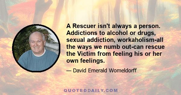 A Rescuer isn't always a person. Addictions to alcohol or drugs, sexual addiction, workaholism-all the ways we numb out-can rescue the Victim from feeling his or her own feelings.