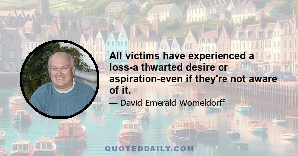 All victims have experienced a loss-a thwarted desire or aspiration-even if they're not aware of it.