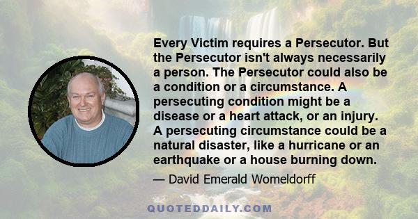 Every Victim requires a Persecutor. But the Persecutor isn't always necessarily a person. The Persecutor could also be a condition or a circumstance. A persecuting condition might be a disease or a heart attack, or an