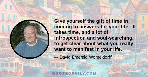 Give yourself the gift of time in coming to answers for your life...It takes time, and a lot of introspection and soul-searching, to get clear about what you really want to manifest in your life.