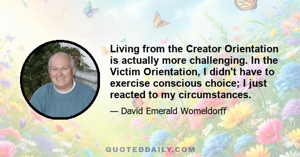 Living from the Creator Orientation is actually more challenging. In the Victim Orientation, I didn't have to exercise conscious choice; I just reacted to my circumstances.