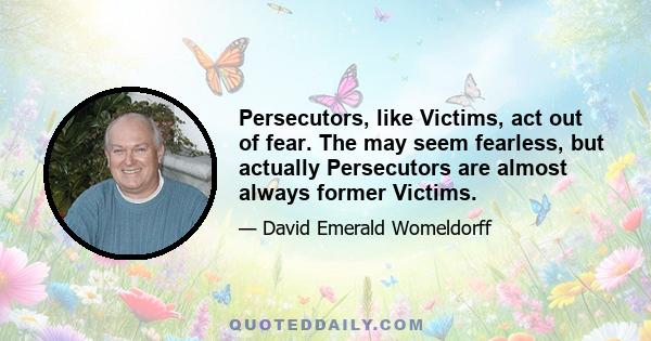 Persecutors, like Victims, act out of fear. The may seem fearless, but actually Persecutors are almost always former Victims.