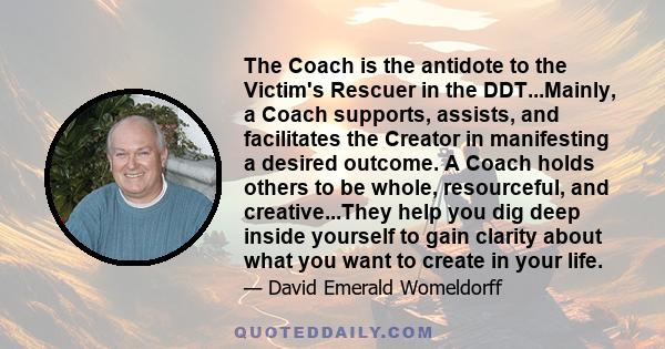 The Coach is the antidote to the Victim's Rescuer in the DDT...Mainly, a Coach supports, assists, and facilitates the Creator in manifesting a desired outcome. A Coach holds others to be whole, resourceful, and