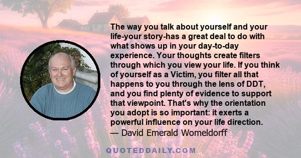 The way you talk about yourself and your life-your story-has a great deal to do with what shows up in your day-to-day experience. Your thoughts create filters through which you view your life. If you think of yourself