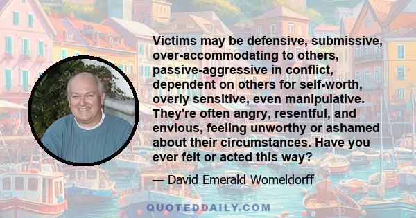 Victims may be defensive, submissive, over-accommodating to others, passive-aggressive in conflict, dependent on others for self-worth, overly sensitive, even manipulative. They're often angry, resentful, and envious,