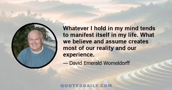 Whatever I hold in my mind tends to manifest itself in my life. What we believe and assume creates most of our reality and our experience.