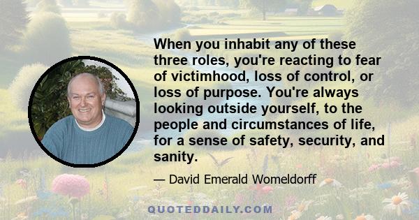 When you inhabit any of these three roles, you're reacting to fear of victimhood, loss of control, or loss of purpose. You're always looking outside yourself, to the people and circumstances of life, for a sense of