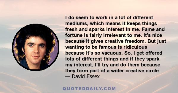 I do seem to work in a lot of different mediums, which means it keeps things fresh and sparks interest in me. Fame and fortune is fairly irrelevant to me. It's nice because it gives creative freedom. But just wanting to 