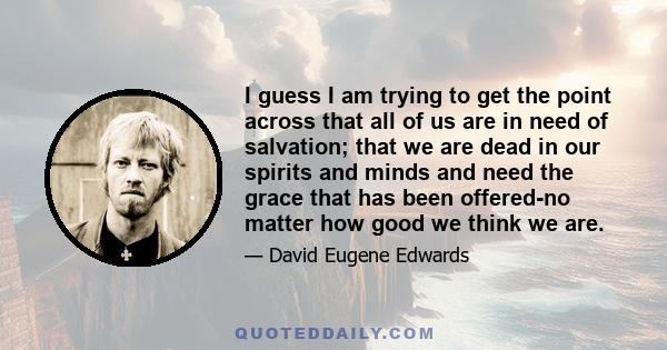 I guess I am trying to get the point across that all of us are in need of salvation; that we are dead in our spirits and minds and need the grace that has been offered-no matter how good we think we are.