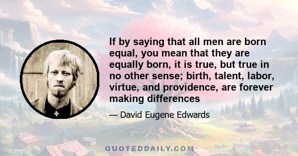 If by saying that all men are born equal, you mean that they are equally born, it is true, but true in no other sense; birth, talent, labor, virtue, and providence, are forever making differences