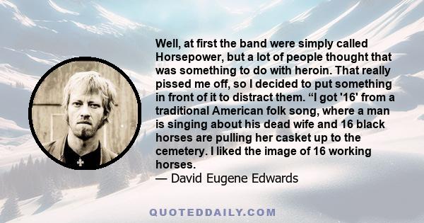 Well, at first the band were simply called Horsepower, but a lot of people thought that was something to do with heroin. That really pissed me off, so I decided to put something in front of it to distract them. “I got