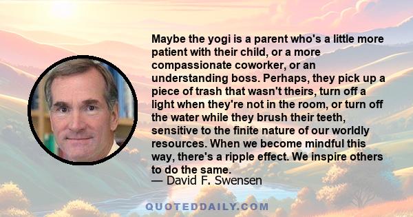 Maybe the yogi is a parent who's a little more patient with their child, or a more compassionate coworker, or an understanding boss. Perhaps, they pick up a piece of trash that wasn't theirs, turn off a light when