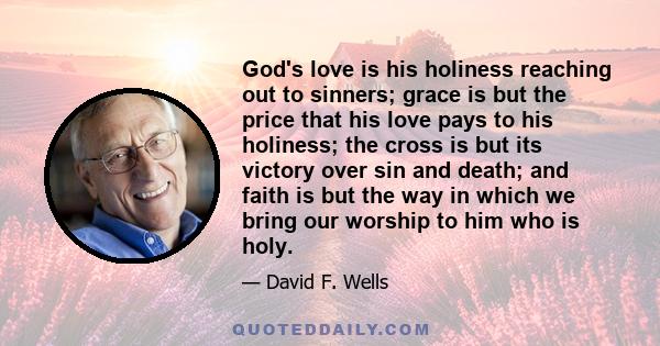 God's love is his holiness reaching out to sinners; grace is but the price that his love pays to his holiness; the cross is but its victory over sin and death; and faith is but the way in which we bring our worship to