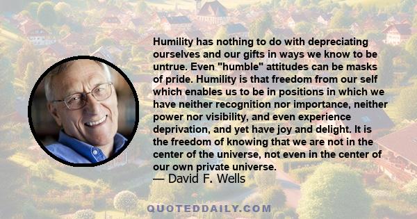 Humility has nothing to do with depreciating ourselves and our gifts in ways we know to be untrue. Even humble attitudes can be masks of pride. Humility is that freedom from our self which enables us to be in positions